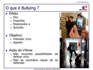 © 2012 Marcelo Lau




O que é Bullying ?
   Efeito:
       Dor;
       Angústia;
       Depressão; e
       Suicídio.

   Objetivo:
       Intimidar; e/ou
       Agredir.

   Ação da Vítima:
       Não encontra possibilidade de
        defesa; e/ou
       Não se considera capaz de se
        defender.

                          Uso Consciente da Internet e Cyberbullying
 