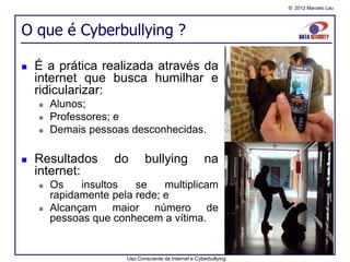 © 2012 Marcelo Lau




O que é Cyberbullying ?

   É a prática realizada através da
    internet que busca humilhar e
    ridicularizar:
       Alunos;
       Professores; e
       Demais pessoas desconhecidas.

   Resultados       do       bullying                 na
    internet:
       Os    insultos   se    multiplicam
        rapidamente pela rede; e
       Alcançam maior número de
        pessoas que conhecem a vítima.


                       Uso Consciente da Internet e Cyberbullying
 