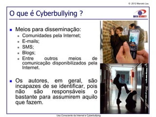 © 2012 Marcelo Lau




O que é Cyberbullying ?

   Meios para disseminação:
       Comunidades pela Internet;
       E-mails;
       SMS;
       Blogs;
       Entre     outros    meios     de
        comunicação disponibilizados pela
        Internet.

   Os autores, em geral, são
    incapazes de se identificar, pois
    não    são    responsáveis      o
    bastante para assumirem aquilo
    que fazem.

                       Uso Consciente da Internet e Cyberbullying
 