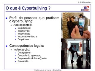 © 2012 Marcelo Lau




O que é Cyberbullying ?

   Perfil de pessoas que praticam
    o cyberbullying:
       Adolescentes:
            Sem limites;
            Insensíveis;
            Insensatos;
            Inconsequentes; e
            Empáticos.

   Consequências legais:
       Indenização:
            Do agressor;
            Dos pais do agressor;
            Do provedor (Internet); e/ou
            Da escola.


                             Uso Consciente da Internet e Cyberbullying
 