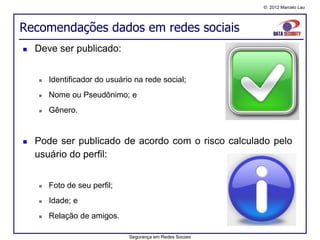 © 2012 Marcelo Lau




Recomendações dados em redes sociais
   Deve ser publicado:


       Identificador do usuário na rede social;
       Nome ou Pseudônimo; e
       Gênero.


   Pode ser publicado de acordo com o risco calculado pelo
    usuário do perfil:


       Foto de seu perfil;
       Idade; e
       Relação de amigos.

                               Segurança em Redes Sociais
 