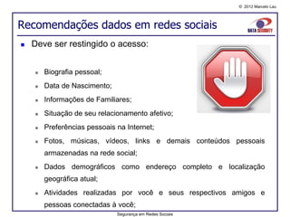 © 2012 Marcelo Lau




Recomendações dados em redes sociais
   Deve ser restingido o acesso:


       Biografia pessoal;
       Data de Nascimento;
       Informações de Familiares;
       Situação de seu relacionamento afetivo;
       Preferências pessoais na Internet;
       Fotos, músicas, vídeos, links e demais conteúdos pessoais
        armazenadas na rede social;
       Dados demográficos como endereço completo e localização
        geográfica atual;
       Atividades realizadas por você e seus respectivos amigos e
        pessoas conectadas à você;
                              Segurança em Redes Sociais
 