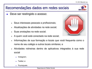 © 2012 Marcelo Lau




Recomendações dados em redes sociais
   Deve ser restingido o acesso:


       Seus interesses pessoais e profissionais;
       Atualizações de atividades na rede social;
       Suas anotações na rede social;
       A quem você está conectado na rede social;
       Informações de sua formação e locais que você frequenta como o
        nome de seu colégio e outros locais similares; e
       Atividades rotineiras dentro de aplicativos integrados à sua rede
        social
            Instagram;

            Twitter; e

            Foursquare.
                              Segurança em Redes Sociais
 