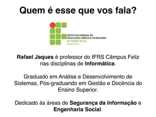 Quem é esse que vos fala?


                                 !

Rafael Jaques é professor do IFRS Câmpus Feliz
         nas disciplinas de Informática.

    Graduado em Análise e Desenvolvimento de
Sistemas, Pós-graduando em Gestão e Docência do
                 Ensino Superior.

Dedicado às áreas de Segurança da Informação e
               Engenharia Social.
 