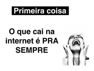 Primeira coisa

 O que cai na
internet é PRA
   SEMPRE
 