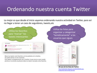 Ordenando nuestra cuenta Twitter
Lo mejor es que desde el inicio vayamos ordenando nuestra actividad en Twitter, para así
no llegar a tener un caos de seguidores, tweets,etc
Utiliza los favoritos
para “marcar” los
tweets interesantes
Utiliza las listas para
organizar y categorizar
“temáticamente” a los
usuarios que sigues
20 usos de las listas de Twitter
http://todotwitter.blogspot.com/2010/04/20-usos-
productivos-de-las-listas-de.html
Marca tus tweets como favoritos y no los perderás en tu timeline.
Así podrás leerlos en otro momento.
Esos tweets no desaparecerán de tu timeline, lo que ocurre es que cuando
pinches en la estrella visualizarás todos los tweets marcados como favoritos.
 