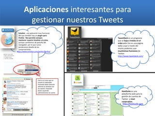 Echofon , una aplicación muy funcional,
del que también hay un plugin para
Firefox. Nos permite siempre
mantener nuestro timeline a la vista,
aunque cambiemos de pestaña del
navegador, por lo que nunca
perderemos detalle de las
conversaciones.
Aplicaciones interesantes para
gestionar nuestros Tweets
Este es el icono que se
instala el ordenador.
Pulsando botón derecho
abrimos la ventana con
los tweets. Pulsando
botón izquierdo
administramos la cuenta
TweetDeck es un programa
que se baja e instala en el
ordenador (no es una página
web) y que a través del
mismo podemos usar
muchísimas funciones de
Twitter.
http://www.tweetdeck.com/
HootSuite es una
plataforma web para la
gestión de cuentas de
Twitter a nivel
corporativo.
http://www.echofon.com/twitter/firefox/
http://hootsuite.com
 
