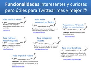 Funcionalidades interesantes y curiosas
pero útiles para Twittear más y mejor 
Para twittear Audio
Twaudio es para compartir
grabaciones de audio propias y MP3s
en Twitter
http://www.tweetswell.com/
Para hacer
encuestas en Twitter
Para programar
Tweets
Twitvance sirve para programar tweets al
minuto desde varias cuentas de Twitter
http://twaud.io/
Twitprint es para imprimir tus tweets, los de
tus seguidores, los de un único usuario, los de
varios...
http://twitprint.com/
Para imprimir Tweets
Tweetsswell es una herramienta que permite
crear encuestas y difundirlas en Twitter
http://www.twitvance.com/
Para twittear
fotos/imagenes
Twitpic es para compartir fotos e
imágenes en Twitter
http://twitpic.com/
http://feedera.com/digest/login/
Para crear boletines
Feedera sirve para generar un boletín de
noticias personalizado desde tu cuenta de
Twitter a tu email.
http://tweetbook.in/
TweetBook.in genera un eBook con tus
últimos 3200 tweets
Para generar un PDF a modo
de libro con todos tus tweets
 