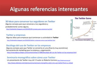 http://todotwitter.blogspot.com/2010/05/30-consejos-para-conservar-tus.html
30 Ideas para conservar tus seguidores en Twitter
Algunos consejos para que conserves a tus seguidores y
probablemente sumes alguno.
http://todotwitter.blogspot.com/2010/03/twitter-y-empresa-como-y-que-twittear.html
Twitter y empresas
Algunas ideas para empresas que comienzan su actividad en Twitter
Decálogo del uso de Twitter en las empresas
Algunos consejos para que Twitter se convierta en una eficaz (y muy económica)
herramienta de marketing para la empresa u organización.
http://manuelgross.bligoo.com/content/view/177380/Decalogo-del-uso-de-Twitter-en-las-empresas.html
http://www.slideshare.net/robertocarreras/seminario-monogrfico-sobre-cmo-usar-twitter?from=ss_embed
Seminario monográfico sobre cómo usar Twitter
Un presentación de Twitter muy útil El autor es Roberto Carreras http://robertocarreras.es/
 