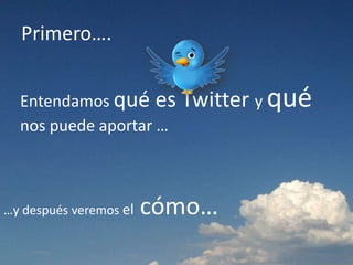 Primero….
Entendamos qué es Twitter y qué
nos puede aportar …
…y después veremos el cómo…
 