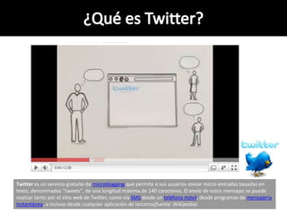 Twitter es un servicio gratuito de microblogging que permite a sus usuarios enviar micro-entradas basadas en
texto, denominadas "tweets", de una longitud máxima de 140 caracteres. El envío de estos mensajes se puede
realizar tanto por el sitio web de Twitter, como vía SMS desde un teléfono móvil, desde programas de mensajería
instantánea, o incluso desde cualquier aplicación de terceros(fuente: Wikipedia)
 