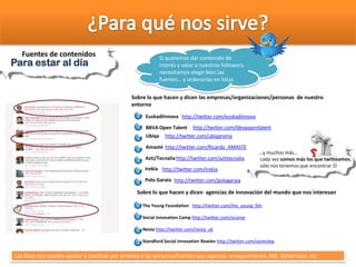 Para estar al díaPara estar al día
Fuentes de contenidos Si queremos dar contenido de
interés y valor a nuestros followers,
necesitamos elegir bien las
fuentes… y ordenarlas en listas
Sobre lo que hacen y dicen agencias de innovación del mundo que nos interesan
The Young Foundation http://twitter.com/the_young_fdn
Social Innovation Camp http://twitter.com/sicamp
Nesta http://twitter.com/nesta_uk
Standford Social Innovation Rewiev http://twitter.com/ssireview
Sobre lo que hacen y dicen las empresas/organizaciones/personas de nuestro
entorno
http://twitter.com/euskadinnovaEuskadiInnova
http://twitter.com/bbvaopentalentBBVA Open Talent
http://twitter.com/ubiqaramaUbiqa
http://twitter.com/Ricardo_AMASTEAmasté
http://twitter.com/aztitecnaliaAzti/Tecnalia
Las listas nos puedes ayudar a clasificar por ámbitos a las personas/fuentes que sigamos: envejecimiento, RSE, Gobernaza ,etc
http://twitter.com/IrekiaIrekia
http://twitter.com/pologaraiaPolo Garaia
…y muchos más…
cada vez somos más los que twitteamos,
sólo nos tenemos que encontrar 
 