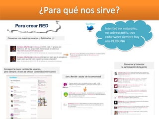 Para crear RED
Conversar con nuestros usuarios y fidelizarlos ;-)
Conversar y fomentar
la participación de la gente
Conseguir la mayor cantidad de usuarios,
pero siempre a través de ofrecer contenidos interesantes!
Intentad ser naturales,
no sobreactuéis, tras
cada tweet siempre hay
una PERSONA
Dar y Recibir ayuda de la comunidad
 