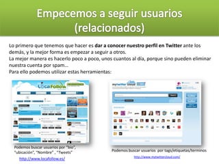 Lo primero que tenemos que hacer es dar a conocer nuestro perfil en Twitter ante los
demás, y la mejor forma es empezar a seguir a otros.
La mejor manera es hacerlo poco a poco, unos cuantos al día, porque sino pueden eliminar
nuestra cuenta por spam…
Para ello podemos utilizar estas herramientas:
Podemos buscar usuarios por “bio”,
“ubicación”, “Nombre” , “Tweets”
http://www.locafollow.es/ http://www.mytwittercloud.com/
Podemos buscar usuarios por tags/etiquetas/terminos
 