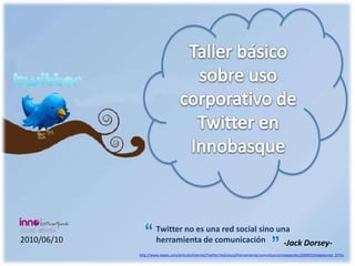 Taller básico sobre uso corporativo de Twitter en Innobasque  “ “ Twitter no es una red social sino una herramienta de comunicación 2010/06/10 -Jack Dorsey- http://www.elpais.com/articulo/internet/Twitter/red/social/herramienta/comunicacion/elpeputec/20090325elpepunet_2/Tes 