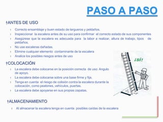 † Correcto ensamblaje y buen estado de largueros y peldaños.
† Inspeccionar la escalera antes de su uso para confirmar el correcto estado de sus componentes
† Asegúrese que la escalera es adecuada para la labor a realizar, altura de trabajo, tipos de
peldaños.
† No use escaleras dañadas.
† Elimine cualquier elemento contaminante de la escalera
† Analice los posibles riesgos antes de uso
†ANTES DE USO
†COLOCACIÓN
† La escalera debe colocarse en la posición correcta de uso: Angulo
de apoyo.
† La escalera debe colocarse sobre una base firme y fija.
† Tenga en cuenta el riesgo de colisión contra la escalera durante la
colocación, como peatones, vehículos, puertas.
† La escalera debe apoyarse en sus propias zapatas.
† Al almacenar la escalera tenga en cuenta posibles caídas de la escalera
†ALMACENAMIENTO
 