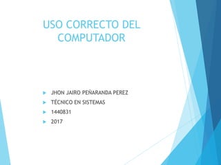 USO CORRECTO DEL
COMPUTADOR
 JHON JAIRO PEÑARANDA PEREZ
 TÉCNICO EN SISTEMAS
 1440831
 2017
 