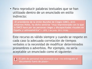 • Para reproducir palabras textuales que se han
utilizado dentro de un enunciado en estilo
indirecto:
Este recurso es válido siempre y cuando se respete en
cada caso la adecuada correlación de tiempos
verbales o la necesidad de modificar determinados
pronombres o adverbios. Por ejemplo, no sería
aceptable un enunciado como el siguiente:
«El presidente de la Unión Mundial de Ciegos (UMC), Arnt
Johannes Holte, ha dicho sentirse “muy impresionado con lo que
la ONCE hace por las personas ciegas y discapacitadas visuales en
España y Latinoamérica”». (EFE, 3 de junio. 2013 19:06)
El jefe de personal nos aconsejó que «no entreguéis el
documento fuera de plazo».
 