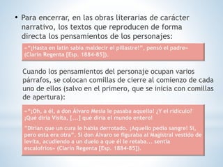 • Para encerrar, en las obras literarias de carácter
narrativo, los textos que reproducen de forma
directa los pensamientos de los personajes:
Cuando los pensamientos del personaje ocupan varios
párrafos, se colocan comillas de cierre al comienzo de cada
uno de ellos (salvo en el primero, que se inicia con comillas
de apertura):
«“¡Hasta en latín sabía maldecir el pillastre!”, pensó el padre»
(Clarín Regenta [Esp. 1884-85]).
«“¡Oh, a él, a don Álvaro Mesía le pasaba aquello! ¿Y el ridículo?
¡Qué diría Visita, [...] qué diría el mundo entero!
”Dirían que un cura le había derrotado. ¡Aquello pedía sangre! Sí,
pero esta era otra”. Si don Álvaro se figuraba al Magistral vestido de
levita, acudiendo a un duelo a que él le retaba... sentía
escalofríos» (Clarín Regenta [Esp. 1884-85]).
 