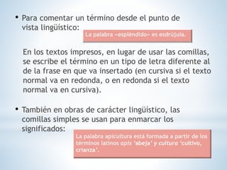 • Para comentar un término desde el punto de
vista lingüístico:
En los textos impresos, en lugar de usar las comillas,
se escribe el término en un tipo de letra diferente al
de la frase en que va insertado (en cursiva si el texto
normal va en redonda, o en redonda si el texto
normal va en cursiva).
• También en obras de carácter lingüístico, las
comillas simples se usan para enmarcar los
significados:
La palabra «espléndido» es esdrújula.
La palabra apicultura está formada a partir de los
términos latinos apis ‘abeja’ y cultura ‘cultivo,
crianza’.
 