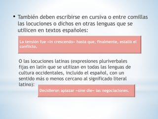 • También deben escribirse en cursiva o entre comillas
las locuciones o dichos en otras lenguas que se
utilicen en textos españoles:
O las locuciones latinas (expresiones pluriverbales
fijas en latín que se utilizan en todas las lenguas de
cultura occidentales, incluido el español, con un
sentido más o menos cercano al significado literal
latino):
La tensión fue «in crescendo» hasta que, finalmente, estalló el
conflicto.
Decidieron aplazar «sine die» las negociaciones.
 