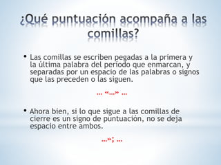 • Las comillas se escriben pegadas a la primera y
la última palabra del período que enmarcan, y
separadas por un espacio de las palabras o signos
que las preceden o las siguen.
… «…» …
• Ahora bien, si lo que sigue a las comillas de
cierre es un signo de puntuación, no se deja
espacio entre ambos.
…»; …
 