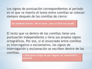Los signos de puntuación correspondientes al período
en el que va inserto el texto entre comillas se colocan
siempre después de las comillas de cierre:
El texto que va dentro de las comillas tiene una
puntuación independiente y lleva sus propios signos
ortográficos. Por eso, si el enunciado entre comillas
es interrogativo o exclamativo, los signos de
interrogación y exclamación se escriben dentro de las
comillas:
Sus palabras fueron: «No lo haré»; pero al final nos ayudó.
«¡Qué ganas tengo de que lleguen las vacaciones!»,
exclamó.
 