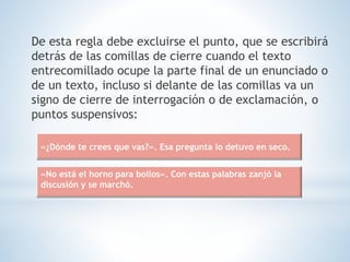 De esta regla debe excluirse el punto, que se escribirá
detrás de las comillas de cierre cuando el texto
entrecomillado ocupe la parte final de un enunciado o
de un texto, incluso si delante de las comillas va un
signo de cierre de interrogación o de exclamación, o
puntos suspensivos:
«¿Dónde te crees que vas?». Esa pregunta lo detuvo en seco.
«No está el horno para bollos». Con estas palabras zanjó la
discusión y se marchó.
 