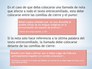 En el caso de que deba colocarse una llamada de nota
que afecte a todo el texto entrecomillado, esta debe
colocarse entre las comillas de cierre y el punto:
Si la nota solo hace referencia a la última palabra del
texto entrecomillado, la llamada debe colocarse
delante de las comillas de cierre:
Rafael Lapesa señalaba que «es muy discutido el
posible influjo de las lenguas indígenas en la
pronunciación del español de América»1.
1 Historia de la lengua española, p. 545.
Rodolfo Lenz llegó a afirmar que el habla vulgar de Chile era
«principalmente español con sonidos araucanos1».
1 El araucano o mapuche es la lengua que hablaban los naturales de la antigua región de Arauco, en la
zona central de Chile.
 
