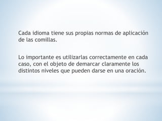 Cada idioma tiene sus propias normas de aplicación
de las comillas.
Lo importante es utilizarlas correctamente en cada
caso, con el objeto de demarcar claramente los
distintos niveles que pueden darse en una oración.
 