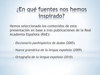Hemos seleccionado los contenidos de esta
presentación en base a tres publicaciones de la Real
Academia Española (RAE):
- Diccionario panhispánico de dudas (2005)
- Nueva gramática de la lengua española (2009)
- Ortografía de la lengua española (2010)
 