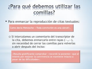 • Para enmarcar la reproducción de citas textuales:
o Si intercalamos un comentario del transcriptor de
la cita, debemos enmarcarlo entre rayas (—…—),
sin necesidad de cerrar las comillas para volverlas
a abrir después del inciso:
Como decía Nietzsche: «Toda convicción es una cárcel».
«Resulta gratificante comprobar —recordó la ponente— que el
interés por mejorar la convivencia se mantiene intacto a
pesar de las dificultades».
 