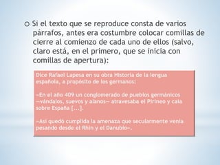 o Si el texto que se reproduce consta de varios
párrafos, antes era costumbre colocar comillas de
cierre al comienzo de cada uno de ellos (salvo,
claro está, en el primero, que se inicia con
comillas de apertura):
Dice Rafael Lapesa en su obra Historia de la lengua
española, a propósito de los germanos:
«En el año 409 un conglomerado de pueblos germánicos
—vándalos, suevos y alanos— atravesaba el Pirineo y caía
sobre España [...].
»Así quedó cumplida la amenaza que secularmente venía
pesando desde el Rhin y el Danubio».
 