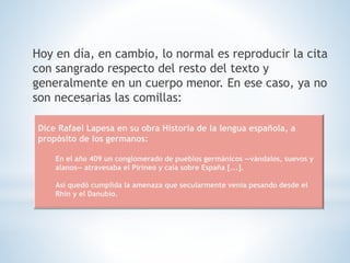 Hoy en día, en cambio, lo normal es reproducir la cita
con sangrado respecto del resto del texto y
generalmente en un cuerpo menor. En ese caso, ya no
son necesarias las comillas:
Dice Rafael Lapesa en su obra Historia de la lengua española, a
propósito de los germanos:
En el año 409 un conglomerado de pueblos germánicos —vándalos, suevos y
alanos— atravesaba el Pirineo y caía sobre España [...].
Así quedó cumplida la amenaza que secularmente venía pesando desde el
Rhin y el Danubio.
 