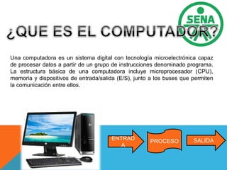 Una computadora es un sistema digital con tecnología microelectrónica capaz
de procesar datos a partir de un grupo de instrucciones denominado programa.
La estructura básica de una computadora incluye microprocesador (CPU),
memoria y dispositivos de entrada/salida (E/S), junto a los buses que permiten
la comunicación entre ellos.
SALIDAPROCESO
ENTRAD
A
 