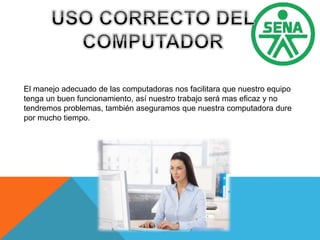 El manejo adecuado de las computadoras nos facilitara que nuestro equipo
tenga un buen funcionamiento, así nuestro trabajo será mas eficaz y no
tendremos problemas, también aseguramos que nuestra computadora dure
por mucho tiempo.
 