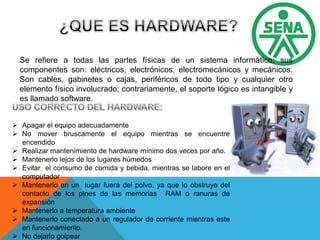 Se refiere a todas las partes físicas de un sistema informático; sus
componentes son: eléctricos, electrónicos, electromecánicos y mecánicos.
Son cables, gabinetes o cajas, periféricos de todo tipo y cualquier otro
elemento físico involucrado; contrariamente, el soporte lógico es intangible y
es llamado software.
 Apagar el equipo adecuadamente
 No mover bruscamente el equipo mientras se encuentre
encendido
 Realizar mantenimiento de hardware mínimo dos veces por año.
 Mantenerlo lejos de los lugares húmedos
 Evitar el consumo de comida y bebida, mientras se labore en el
computador
 Mantenerlo en un lugar fuera del polvo, ya que lo obstruye del
contacto de los pines de las memorias RAM o ranuras de
expansión
 Mantenerlo a temperatura ambiente
 Mantenerlo conectado a un regulador de corriente mientras este
en funcionamiento.
 No dejarlo golpear
 