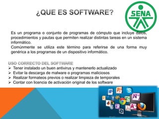 Es un programa o conjunto de programas de cómputo que incluye datos,
procedimientos y pautas que permiten realizar distintas tareas en un sistema
informático.
Comúnmente se utiliza este término para referirse de una forma muy
genérica a los programas de un dispositivo informático.
 Tener instalado un buen antivirus y mantenerlo actualizado
 Evitar la descarga de malware o programas maliciosos
 Realizar formateos previos o realizar limpieza de temporales
 Contar con licencia de activación original de los software
 