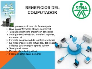  Sirve para comunicarse de forma rápida
 Sirve para informarse atreves de internet
 Se puede usar para charlar con conocidos
 Sirve para escribir textos, informes, imprimir,
escanear, etc.
 Fomenta la capacidad de resolver problemas
 Es indispensable en la actualidad, debe saber
utilizarse para cualquier tipo de trabajo
 Sirve para innovar.
 Permite el marketing virtual
 Facilita el aprendizaje personal
 