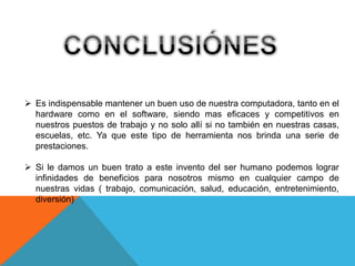  Es indispensable mantener un buen uso de nuestra computadora, tanto en el
hardware como en el software, siendo mas eficaces y competitivos en
nuestros puestos de trabajo y no solo allí si no también en nuestras casas,
escuelas, etc. Ya que este tipo de herramienta nos brinda una serie de
prestaciones.
 Si le damos un buen trato a este invento del ser humano podemos lograr
infinidades de beneficios para nosotros mismo en cualquier campo de
nuestras vidas ( trabajo, comunicación, salud, educación, entretenimiento,
diversión)
 