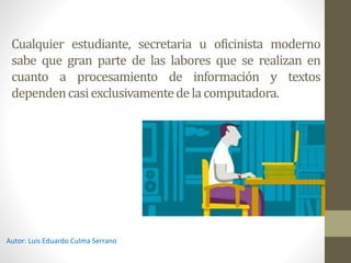 Cualquier estudiante, secretaria u oficinista moderno
sabe que gran parte de las labores que se realizan en
cuanto a procesamiento de información y textos
dependencasiexclusivamentedela computadora.
Autor: Luis Eduardo Culma Serrano
 