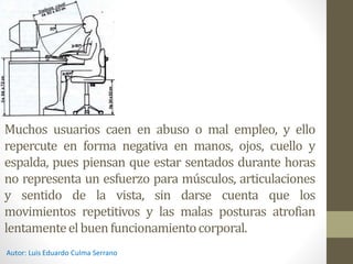 Muchos usuarios caen en abuso o mal empleo, y ello
repercute en forma negativa en manos, ojos, cuello y
espalda, pues piensan que estar sentados durante horas
no representa un esfuerzo para músculos, articulaciones
y sentido de la vista, sin darse cuenta que los
movimientos repetitivos y las malas posturas atrofian
lentamenteelbuenfuncionamientocorporal.
Autor: Luis Eduardo Culma Serrano
 
