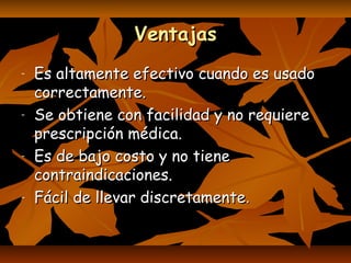 VentajasVentajas
- Es altamente efectivo cuando es usadoEs altamente efectivo cuando es usado
correctamente.correctamente.
- Se obtiene con facilidad y no requiereSe obtiene con facilidad y no requiere
prescripción médica.prescripción médica.
- Es de bajo costo y no tieneEs de bajo costo y no tiene
contraindicaciones.contraindicaciones.
- Fácil de llevar discretamenteFácil de llevar discretamente..
 