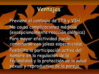 VentajasVentajas
- Previene el contagio de ITS y VIH.Previene el contagio de ITS y VIH.
- No causa complicaciones médicasNo causa complicaciones médicas
(excepcionalmente reacción alérgica)(excepcionalmente reacción alérgica)
- Para mayor efectividad puedePara mayor efectividad puede
combinarse con jaleas espermicidas.combinarse con jaleas espermicidas.
- Posibilita la participación activa delPosibilita la participación activa del
hombre en la regulación de lahombre en la regulación de la
fecundidad y la protección de la saludfecundidad y la protección de la salud
sexual y reproductiva de la pareja.sexual y reproductiva de la pareja.
 