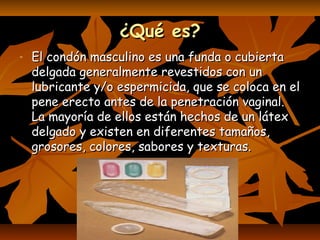 ¿Qué es?¿Qué es?
- El condón masculino es una funda o cubiertaEl condón masculino es una funda o cubierta
delgada generalmente revestidos con undelgada generalmente revestidos con un
lubricante y/o espermicida, que se coloca en ellubricante y/o espermicida, que se coloca en el
pene erecto antes de la penetración vaginal.pene erecto antes de la penetración vaginal.
La mayoría de ellos están hechos de un látexLa mayoría de ellos están hechos de un látex
delgado y existen en diferentes tamaños,delgado y existen en diferentes tamaños,
grosores, colores, sabores y texturas.grosores, colores, sabores y texturas.
 