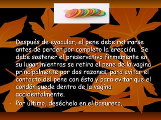 ……
- Después de eyacular, el pene debe retirarseDespués de eyacular, el pene debe retirarse
antes de perder por completo la erección. Seantes de perder por completo la erección. Se
debe sostener el preservativo firmemente endebe sostener el preservativo firmemente en
su lugar mientras se retira el pene de la vagina,su lugar mientras se retira el pene de la vagina,
principalmente por dos razones; para evitar elprincipalmente por dos razones; para evitar el
contacto del pene con ésta y para evitar que elcontacto del pene con ésta y para evitar que el
condón quede dentro de la vaginacondón quede dentro de la vagina
accidentalmente.accidentalmente.
- Por último, deséchelo en el basurero.Por último, deséchelo en el basurero.
 