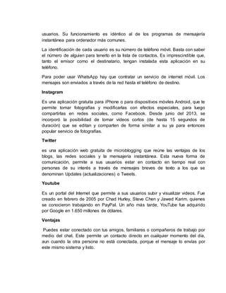 usuarios. Su funcionamiento es idéntico al de los programas de mensajería
instantánea para ordenador más comunes.
La identificación de cada usuario es su número de teléfono móvil. Basta con saber
el número de alguien para tenerlo en la lista de contactos. Es imprescindible que,
tanto el emisor como el destinatario, tengan instalada esta aplicación en su
teléfono.
Para poder usar WhatsApp hay que contratar un servicio de internet móvil. Los
mensajes son enviados a través de la red hasta el teléfono de destino.
Instagram
Es una aplicación gratuita para iPhone o para dispositivos móviles Android, que te
permite tomar fotografías y modificarlas con efectos especiales, para luego
compartirlas en redes sociales, como Facebook. Desde junio del 2013, se
incorporó la posibilidad de tomar vídeos cortos (de hasta 15 segundos de
duración) que se editan y comparten de forma similar a su ya para entonces
popular servicio de fotografías.
Twitter
es una aplicación web gratuita de microblogging que reúne las ventajas de los
blogs, las redes sociales y la mensajería instantánea. Esta nueva forma de
comunicación, permite a sus usuarios estar en contacto en tiempo real con
personas de su interés a través de mensajes breves de texto a los que se
denominan Updates (actualizaciones) o Tweets.
Youtube
Es un portal del Internet que permite a sus usuarios subir y visualizar videos. Fue
creado en febrero de 2005 por Chad Hurley, Steve Chen y Jawed Karim, quienes
se conocieron trabajando en PayPal. Un año más tarde, YouTube fue adquirido
por Google en 1.650 millones de dólares.
Ventajas
Puedes estar conectado con tus amigos, familiares o compañeros de trabajo por
medio del chat. Este permite un contacto directo en cualquier momento del día,
aun cuando la otra persona no está conectada, porque el mensaje lo envías por
este mismo sistema y listo.
 