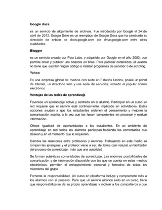 Google docs
es un servicio de alojamiento de archivos. Fue introducido por Google el 24 de
abril de 2012. Google Drive es un reemplazo de Google Docs que ha cambiado su
dirección de enlace de docs.google.com por drive.google.com entre otras
cualidades.
Blogger
es un servicio creado por Pyra Labs, y adquirido por Google en el año 2003, que
permite crear y publicar una bitácora en línea. Para publicar contenidos, el usuario
no tiene que escribir ningún código o instalar programas de servidor o de scripting.
Yahoo
Es una empresa global de medios con sede en Estados Unidos, posee un portal
de Internet, un directorio web y una serie de servicios, incluido el popular correo
electrónico
Ventajas de las redes de aprendizaje
Favorece un aprendizaje activo y centrado en el alumno. Participar en un curso en
red requiere que el alumno esté continuamente implicado en actividades. Estas
acciones ayudan a que los estudiantes ordenen el pensamiento y mejoren la
comunicación escrita, a la vez que los hacen competentes en procesar y evaluar
información.
Ofrece igualdad de oportunidades a los estudiantes. En un ambiente de
aprendizaje en red todos los alumnos participan haciendo los comentarios que
desean y en el momento que lo requieran.
Cambia las relaciones entre profesores y alumnos. Trabajando en este medio se
rompen las jerarquías y el profesor viene a ser, de forma casi natural, un facilitador
del proceso de aprendizaje, más que una autoridad
Se forman auténticas comunidades de aprendizaje. Las enormes posibilidades de
comunicación y de información disponible con las que se cuenta en estos medios
electrónicos, permiten el enriquecimiento personal y formativo de todos los
miembros del grupo
Fomenta la responsabilidad. Un curso en plataforma incluye y compromete más a
los alumnos con el proceso. Para que un alumno alcance éxito en un curso, tiene
que responsabilizarse de su propio aprendizaje y motivar a los compañeros a que
 