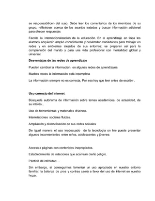 se responsabilicen del suyo. Debe leer los comentarios de los miembros de su
grupo, reflexionar acerca de los asuntos tratados y buscar información adicional
para ofrecer respuestas
Facilita la internacionalización de la educación. En el aprendizaje en línea los
alumnos adquieren amplio conocimiento y desarrollan habilidades para trabajar en
redes y en ambientes alejados de sus entornos; se preparan así para la
comprensión del mundo y para una vida profesional con mentalidad global y
universal.
Desventajas de las redes de aprendizaje
Pueden cambiar la información en algunas redes de aprendizajes
Muchas veces la información está incompleta
La información siempre no es correcta, Por eso hay que leer antes de escribir .
Uso correcto del internet
Búsqueda autónoma de información sobre temas académicos, de actualidad, de
su interés...
Uso de herramientas y materiales diversos.
Interrelaciones sociales fluidas.
Ampliación y diversificación de sus redes sociales
De igual manera el uso inadecuado de la tecnología on line puede presentar
algunos inconvenientes entre niños, adolescentes y jóvenes:
Acceso a páginas con contenidos inapropiados.
Establecimiento de relaciones que acarrean cierto peligro.
Pérdida de intimidad…
Sin embargo, si conseguimos fomentar un uso apropiado en nuestro entorno
familiar, la balanza de pros y contras caerá a favor del uso de Internet en nuestro
hogar.
 