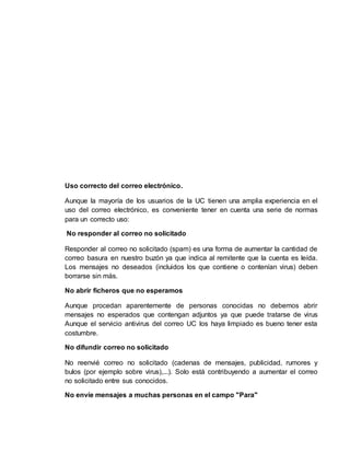 Uso correcto del correo electrónico.
Aunque la mayoría de los usuarios de la UC tienen una amplia experiencia en el
uso del correo electrónico, es conveniente tener en cuenta una serie de normas
para un correcto uso:
No responder al correo no solicitado
Responder al correo no solicitado (spam) es una forma de aumentar la cantidad de
correo basura en nuestro buzón ya que indica al remitente que la cuenta es leída.
Los mensajes no deseados (incluidos los que contiene o contenían virus) deben
borrarse sin más.
No abrir ficheros que no esperamos
Aunque procedan aparentemente de personas conocidas no debemos abrir
mensajes no esperados que contengan adjuntos ya que puede tratarse de virus
Aunque el servicio antivirus del correo UC los haya limpiado es bueno tener esta
costumbre.
No difundir correo no solicitado
No reenvié correo no solicitado (cadenas de mensajes, publicidad, rumores y
bulos (por ejemplo sobre virus),...). Solo está contribuyendo a aumentar el correo
no solicitado entre sus conocidos.
No envíe mensajes a muchas personas en el campo "Para"
 
